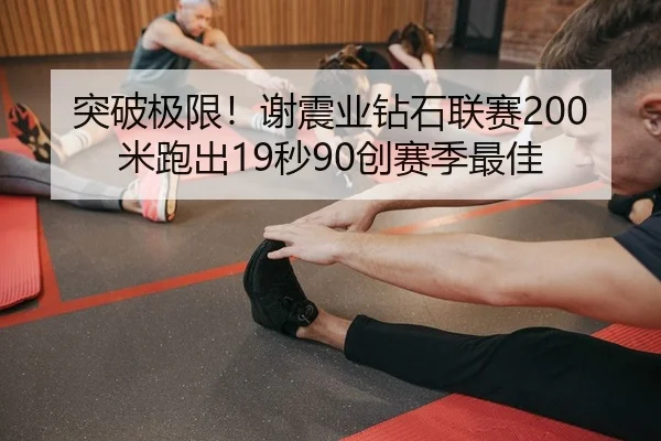 突破极限！谢震业钻石联赛200米跑出19秒90创赛季最佳