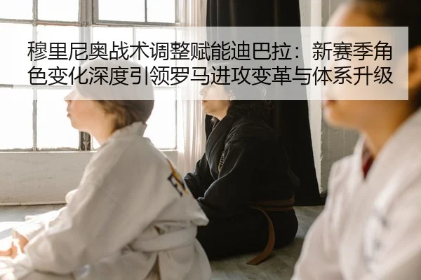 穆里尼奥战术调整赋能迪巴拉：新赛季角色变化深度引领罗马进攻变革与体系升级